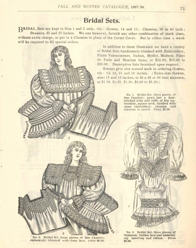From the Joel Gutman & Co. fall/winter catalogue, 1897-1898: options in “bridal sets,” consisting of nightgown, chemise or corset cover, and matching drawers. Available in cambric or nainsook, you’re your choice of a variety of lace types and qualities, some costing as much as $50 - which sounds reasonable until you realize that $50 in 1903 would be over $1,000 in today's money. Just like today, though, sizes for large or small ladies were a little harder to acquire than ‘standard’ sizes. Gift of Arthur Gutman. JMM 1989.10.4