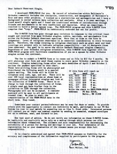 An informational letter accompanying a later version of the U-Match form, circa 1992. It reads in part, “Dear Sabbath Observant Single, I developed FRUM-PHILE for you. My record of volunteerism within Baltimore's Orthodox community includes the conception, construction, and management of Baltimore's Eruv and many other projects. I trained as a statistician and mathematician and I have a background in social science data collection and analysis. After a 21-year marriage, I found myself single again and I found the traditional methods of introductions through friends and matchmakers to be very inefficient and imprecise. After my remarriage, I resolved to build a better spouse trap…. The U-MATCH form has gone through many revisions in response to the critical input sought and received from many Orthodox singles, rabbis, marrieds, and matchmakers from across the Orthodox Sabbath observant spectrum. Note that no item on the form is judgmental. Level of religious observance is an essential consideration in every Orthodox match. Therefore, the items relating to religious observance... are presented only to indicate religious compatibility - not to denigrate those less observant. Our goal is to serve the entire Sabbath Observant singles community.... We will photocopy your form and send these copies to every major Orthodox community on the continent."  Gift of Dr. Bert Miller. JMM 1992.50.3